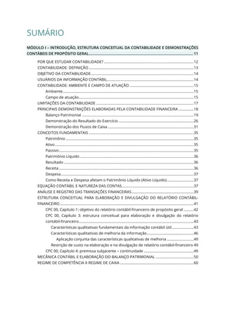 SUMÁRIO
MÓDULO I – INTRODUÇÃO, ESTRUTURA CONCEITUAL DA CONTABILIDADE E DEMONSTRAÇÕES
CONTÁBEIS DE PROPÓSITO GERAL.................................................................................................... 11
POR QUE ESTUDAR CONTABILIDADE? ..........................................................................................12
CONTABILIDADE: DEFINIÇÃO .........................................................................................................13
OBJETIVO DA CONTABILIDADE.......................................................................................................14
USUÁRIOS DA INFORMAÇÃO CONTÁBIL.......................................................................................14
CONTABILIDADE: AMBIENTE E CAMPO DE ATUAÇÃO ................................................................15
Ambiente...................................................................................................................................15
Campo de atuação...................................................................................................................15
LIMITAÇÕES DA CONTABILIDADE..................................................................................................17
PRINCIPAIS DEMONSTRAÇÕES ELABORADAS PELA CONTABILIDADE FINANCEIRA ...............18
Balanço Patrimonial ................................................................................................................19
Demonstração do Resultado do Exercício ...........................................................................26
Demonstração dos Fluxos de Caixa ......................................................................................31
CONCEITOS FUNDAMENTAIS .........................................................................................................35
Patrimônio ................................................................................................................................35
Ativo...........................................................................................................................................35
Passivo.......................................................................................................................................35
Patrimônio Líquido ..................................................................................................................36
Resultado ..................................................................................................................................36
Receita.......................................................................................................................................36
Despesa.....................................................................................................................................37
Como Receita e Despesa afetam o Patrimônio Líquido (Ativo Líquido)...........................37
EQUAÇÃO CONTÁBIL E NATUREZA DAS CONTAS........................................................................37
ANÁLISE E REGISTRO DAS TRANSAÇÕES FINANCEIRAS..............................................................39
ESTRUTURA CONCEITUAL PARA ELABORAÇÃO E DIVULGAÇÃO DO RELATÓRIO CONTÁBIL-
FINANCEIRO......................................................................................................................................41
CPC 00, Capítulo 1: objetivo do relatório contábil-financeiro de propósito geral ..........42
CPC 00, Capítulo 3: estrutura conceitual para elaboração e divulgação do relatório
contábil-financeiro...................................................................................................................43
Características qualitativas fundamentais da informação contábil útil......................43
Características qualitativas de melhoria da informação...............................................46
Aplicação conjunta das características qualitativas de melhoria ...........................49
Restrição de custo na elaboração e na divulgação de relatório contábil-financeiro 49
CPC 00, Capítulo 4: premissa subjacente – continuidade ..................................................49
MECÂNICA CONTÁBIL E ELABORAÇÃO DO BALANÇO PATRIMONIAL ......................................50
REGIME DE COMPETÊNCIA X REGIME DE CAIXA ..........................................................................60
 