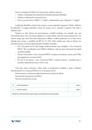 51
Entre as vantagens da Matriz de Lançamentos, podemos destacar:
Auxilia a visualização dos lançamentos efetuados (partidas dobradas).
Auxilia a verificação de um possível erro.
Evita o uso dos termos “débito” e “crédito”, substituindo-os por “aplicação” e “origem”.
A aplicação identifica o destino dos recursos, ou seja, responde à pergunta: “Onde o dinheiro
foi aplicado?”. A origem identifica a fonte do recurso, isto é, responde à questão: “De onde o
dinheiro veio?”.
Vejamos as duas formas de processamento contábil mediante um exemplo que será
desenvolvido duas vezes. Na matriz, podemos ter ainda melhor visão dos nossos lançamentos. Ao
mesmo tempo que vamos fazer dois lançamentos, débito e crédito, poderemos ver as duas contas
afetadas para manter o equilíbrio do BP (A = P + PL). Cabe ressaltar que todas as formas nos
permitem apurar as mesmas demonstrações contábeis. Exemplo:
Em 2 de janeiro de X7, dois amigos resolvem formar uma sociedade, a Cia. Comercial
NECC. Eles contribuíram com $ 800 em dinheiro, cada um, para a formação do capital
social da entidade.
No dia 18 de janeiro, a Cia. Comercial NECC comprou mercadorias, a prazo, por $ 500,
para pagamento em março de X7.
No dia 31 de janeiro, a Cia. Comercial NECC comprou móveis e utensílios para o
escritório administrativo por $ 350, à vista.
Com base nessas transações, realize todos os lançamentos contábeis e apure o Balanço
Patrimonial da Cia. Comercial NECC em 31 de janeiro de X7.
Primeiramente, resolveremos pelos lançamentos na forma de diário.
Estrutura de Lançamento em Diário:
Data de ocorrência do evento:
D conta devedora valor
C conta credora valor
Histórico, descrevendo as principais características da transação.
 