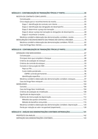 MÓDULO II – CONTABILIZAÇÃO DE TRANSAÇÕES TÍPICAS (1ª PARTE) .......................................... 65
RECEITA DE CONTRATO COM CLIENTES .......................................................................................65
Conceituação............................................................................................................................65
Cinco etapas para o reconhecimento da receita.................................................................65
Etapa 1: identificação do contrato com cliente ..............................................................66
Etapa 2: identificação das obrigações de desempenho................................................66
Etapa 3: determinar o preço da transação .....................................................................67
Etapa 4: alocar o preço da transação às obrigações de desempenho .......................68
Etapa 5: reconhecer a receita ...........................................................................................69
Mecânica contábil e elaboração das demonstrações contábeis: receita.........................71
MENSURAÇÃO E RECONHECIMENTO DAS PERDAS EM CONTAS A RECEBER ..........................78
Mecânica contábil e elaboração das demonstrações contábeis: PECLD .........................82
Caso da Droga Raia: clientes ..................................................................................................84
MÓDULO III – CONTABILIZAÇÃO DE TRANSAÇÕES TÍPICAS (2ª PARTE) ......................................... 87
OPERAÇÃO COM MERCADORIAS ...................................................................................................87
Conceituação............................................................................................................................87
Principais itens que compõem o Estoque ............................................................................88
Critérios de avaliação do estoque .........................................................................................89
Critérios de controle do estoque...........................................................................................93
Conceito e mensuração do CMV............................................................................................93
Peps ou Fifo.........................................................................................................................94
Custo médio ponderado....................................................................................................96
CMPM: controle permanente ......................................................................................96
Identificação específica......................................................................................................97
Mecânica contábil e elaboração das demonstrações contábeis: estoques.....................97
Caso da Droga Raia: estoques ............................................................................................ 103
IMOBILIZADO................................................................................................................................. 104
Conceito ................................................................................................................................. 104
Caso da Droga Raia: imobilizado ........................................................................................ 104
Critérios de avaliação do imobilizado ................................................................................ 108
Significado de depreciação.................................................................................................. 111
Critérios de mensuração da depreciação.......................................................................... 112
Métodos das quotas constantes ................................................................................... 113
Método do benefício consumido .................................................................................. 116
Mecânica contábil e elaboração das demonstrações contábeis: depreciação ............ 120
Perda por redução ao valor recuperável (impairment).................................................... 128
MÓDULO IV – ANÁLISE DAS DEMONSTRAÇÕES CONTÁBEIS (INTRODUÇÃO) ............................. 141
PROPÓSITO DA ANÁLISE.............................................................................................................. 142
OBTENÇÃO DAS DEMONSTRAÇÕES CONTÁBEIS...................................................................... 143
 