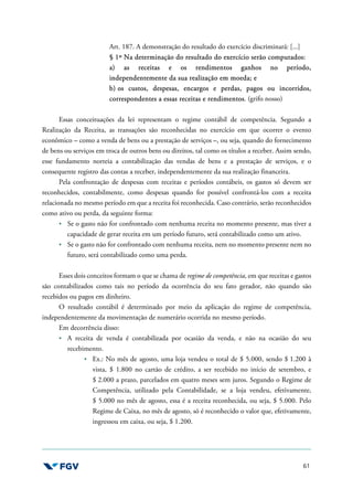 61
Art. 187. A demonstração do resultado do exercício discriminará: [...]
§ 1º Na determinação do resultado do exercício serão computados:
a) as receitas e os rendimentos ganhos no período,
independentemente da sua realização em moeda; e
b) os custos, despesas, encargos e perdas, pagos ou incorridos,
correspondentes a essas receitas e rendimentos. (grifo nosso)
Essas conceituações da lei representam o regime contábil de competência. Segundo a
Realização da Receita, as transações são reconhecidas no exercício em que ocorrer o evento
econômico – como a venda de bens ou a prestação de serviços –, ou seja, quando do fornecimento
de bens ou serviços em troca de outros bens ou direitos, tal como os títulos a receber. Assim sendo,
esse fundamento norteia a contabilização das vendas de bens e a prestação de serviços, e o
consequente registro das contas a receber, independentemente da sua realização financeira.
Pela confrontação de despesas com receitas e períodos contábeis, os gastos só devem ser
reconhecidos, contabilmente, como despesas quando for possível confrontá-los com a receita
relacionada no mesmo período em que a receita foi reconhecida. Caso contrário, serão reconhecidos
como ativo ou perda, da seguinte forma:
Se o gasto não for confrontado com nenhuma receita no momento presente, mas tiver a
capacidade de gerar receita em um período futuro, será contabilizado como um ativo.
Se o gasto não for confrontado com nenhuma receita, nem no momento presente nem no
futuro, será contabilizado como uma perda.
Esses dois conceitos formam o que se chama de regime de competência, em que receitas e gastos
são contabilizados como tais no período da ocorrência do seu fato gerador, não quando são
recebidos ou pagos em dinheiro.
O resultado contábil é determinado por meio da aplicação do regime de competência,
independentemente da movimentação de numerário ocorrida no mesmo período.
Em decorrência disso:
A receita de venda é contabilizada por ocasião da venda, e não na ocasião do seu
recebimento.
Ex.: No mês de agosto, uma loja vendeu o total de $ 5.000, sendo $ 1.200 à
vista, $ 1.800 no cartão de crédito, a ser recebido no início de setembro, e
$ 2.000 a prazo, parcelados em quatro meses sem juros. Segundo o Regime de
Competência, utilizado pela Contabilidade, se a loja vendeu, efetivamente,
$ 5.000 no mês de agosto, essa é a receita reconhecida, ou seja, $ 5.000. Pelo
Regime de Caixa, no mês de agosto, só é reconhecido o valor que, efetivamente,
ingressou em caixa, ou seja, $ 1.200.
 