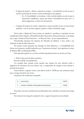 62
A despesa de pessoal – salários e respectivos encargos – é reconhecida no mês em que se
recebeu tal prestação de serviços, mesmo sendo paga no mês seguinte.
Ex.: A Contabilidade vai reconhecer o valor total dos salários no mês em que os
funcionários trabalharam, mesmo que efetue o desembolso de caixa, isto é, o
efetivo pagamento, no início do mês posterior.
A despesa do imposto de renda é registrada no mesmo período em que os lucros foram
auferidos, e não no exercício seguinte, quando o tributo é declarado e pago.
Desse modo, o Regime de Caixa consiste em classificar e reconhecer as operações de uma
entidade pelo efetivo Ingresso e Desembolso de Bens Numerários. Mais precisamente, a sua adoção
está, a rigor, voltada ao Fluxo Financeiro – ou Fluxo de Caixa – de um empreendimento.
Determinadas operações das empresas são efetuadas em dinheiro, à vista, sendo a sua
realização na data do efeito financeiro.
No entanto, muitas operações são efetuadas em datas diferentes, e a Contabilidade deve
efetuar um tratamento contábil conhecido como “lançamentos de ajuste” para regularizar as contas
de Balanço (BP) e de Resultado (DRE).
Essas operações podem ter o seu fato econômico gerador posterior ou anterior ao Caixa.
a) Efeito Caixa antes do efeito econômico
Receitas recebidas antecipadamente.
Um exemplo dessa situação ocorre quando uma empresa do setor editorial recebe o
pagamento de assinaturas dos seus clientes com o compromisso de entregar revistas durante o
período da assinatura.
Vamos admitir o seguinte evento: uma editora recebe $ 120,00 por uma assinatura anual,
para a entrega mensal de uma revista.
Lançamento do recebimento antecipado:
D caixa (ativo) 120,00
C receitas recebidas antecipadamente (passivo) 120,00
Nessa data, não existe reconhecimento do Resultado. Este é auferido no momento da entrega
da revista.
No momento da entrega do exemplar do mês, o seguinte lançamento será realizado:
 