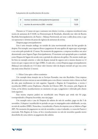 63
Lançamento do reconhecimento da receita:
D receitas recebidas antecipadamente (passivo) 10,00
C receitas de assinatura (DRE – receita) 10,00
Durante os 12 meses em que o assinante tem direito à revista, a empresa reconhecerá uma
receita de assinatura de $ 10,00, na Demonstração de Resultado, abatendo esse valor da Receita
Recebida Antecipadamente, do Passivo – Balanço Patrimonial, até zerar o saldo dessa conta, o que
vai representar o término do prazo da vigência da assinatura da revista.
Despesas pagas antecipadamente:
Essa é uma situação análoga, no sentido do caixa movimentado antes do fato gerador da
despesa. Por exemplo, uma empresa efetua o pagamento de uma apólice de seguro que vai proteger
o seu ativo pelo período de 12 meses. No momento do pagamento, a empresa reconhece um ativo
denominado como Seguros Pagos Antecipadamente. O montante será apropriado para o resultado
como Despesa de Seguro de acordo com o período de cobertura da apólice. Do mesmo modo que
foi feito no exemplo anterior, o valor da despesa mensal de seguros será o mesmo durante os 12
meses em que o seguro está em vigor (DRE). A cada mês, a conta Despesas pagas antecipadamente
(Balanço) será reduzida em 1/12 desse valor (mesmo valor da despesa mensal) até que essa conta
não mais exista (final de 12 meses).
b) Efeito Caixa após o efeito econômico
Um exemplo dessa situação são os Serviços Prestados, mas não Recebidos. Uma empresa
prestadora de serviços executa as suas atividades para o seu cliente e somente emite a fatura no final
do mês, para recebimento no mês seguinte. Segundo o Regime de Competência, a receita é
reconhecida (DRE) contra Duplicatas a Receber de Clientes (BP). No entanto, pelo Regime de
Caixa, só há efetivo reconhecimento no momento em que o pagamento é efetivado pelo cliente
(mês seguinte).
Essa mesma empresa poderá ter reconhecido uma Despesa que ainda não foi paga,
correspondendo a Despesas Incorridas, mas não pagas.
Um exemplo seria o caso de Despesas de salários do mês de outubro, pagas no dia 5 de
novembro. A despesa é reconhecida no período em que os empregados estão trabalhando, ou seja,
no mês de outubro (DRE). Nessa data, é reconhecido o Passivo da empresa com os Salários a Pagar
(BP). No momento do pagamento no mês de novembro, o caixa é reduzido, e a conta do Passivo é
encerrada. Pelo Regime de Caixa, só há o reconhecimento no mês de novembro quando ocorre
desembolso de caixa relativo ao pagamento dos salários.
 