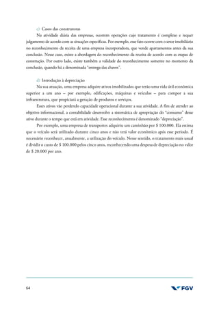 64
c) Casos das construtoras
Na atividade diária das empresas, ocorrem operações cujo tratamento é complexo e requer
julgamento de acordo com as situações específicas. Por exemplo, esse fato ocorre com o setor imobiliário
no reconhecimento da receita de uma empresa incorporadora, que vende apartamentos antes da sua
conclusão. Nesse caso, existe a abordagem do reconhecimento da receita de acordo com as etapas de
construção. Por outro lado, existe também a validade do reconhecimento somente no momento da
conclusão, quando há a denominada “entrega das chaves”.
d) Introdução à depreciação
Na sua atuação, uma empresa adquire ativos imobilizados que terão uma vida útil econômica
superior a um ano – por exemplo, edificações, máquinas e veículos – para compor a sua
infraestrutura, que propiciará a geração de produtos e serviços.
Esses ativos vão perdendo capacidade operacional durante a sua atividade. A fim de atender ao
objetivo informacional, a contabilidade desenvolve a sistemática de apropriação do “consumo” desse
ativo durante o tempo que está em atividade. Esse reconhecimento é denominado “depreciação”.
Por exemplo, uma empresa de transportes adquiriu um caminhão por $ 100.000. Ela estima
que o veículo será utilizado durante cinco anos e não terá valor econômico após esse período. É
necessário reconhecer, anualmente, a utilização do veículo. Nesse sentido, o tratamento mais usual
é dividir o custo de $ 100.000 pelos cinco anos, reconhecendo uma despesa de depreciação no valor
de $ 20.000 por ano.
 