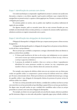 66
Etapa 1: identificação do contrato com cliente
Um modo mais fácil para se compreender o significado de contrato é: contrato é um acordo entre
duas partes, a empresa e o seu cliente, segundo o qual as partes combinam o que a empresa fará (ex.:
entregará bem ou prestará serviço) e o quanto o cliente pagará por isso. Portanto, o contrato cria direitos
e obrigações para as partes.
Os contratos podem ser escritos, orais ou podem estar implícitos nas práticas tradicionais de
negócio de uma entidade.
Em algumas situações, pode ser necessário juntar dois ou mais contratos firmados por uma
entidade com determinado cliente em datas próximas, se o conjunto de contratos melhor representar a
substância econômica no negócio transacionado entre as partes.
Etapa 2: identificação das obrigações de desempenho
Obrigação de desempenho é a obrigação de fazer que a empresa assume perante o cliente em troca
de pagamento.
A obrigação de desempenho pode ser a obrigação de entregar bem ou de prestar serviços distintos,
ou série de bens e serviços distintos.
Bens ou serviços que a entidade se compromete a entregar a determinado cliente são distintos se
ambos os critérios forem atendidos:
a) O cliente pode beneficiar-se do bem ou do serviço, seja isoladamente ou em conjunto
com outros recursos que estejam prontamente disponíveis ao cliente (ou seja, o bem ou
o serviço é capaz de ser distinto); e
b) A promessa da entidade de transferir o bem ou o serviço ao cliente é separadamente
identificável de outras promessas contidas no contrato (ou seja, compromisso para
transferir o bem ou o serviço é distinto dentro do contexto do contrato).
Por exemplo, uma empresa de telefonia celular entra em um contrato com um cliente para
vender um aparelho celular e se comprometer a prestar serviços de telefonia móvel (voz e dados)
por 36 meses a determinado cliente. Muito provavelmente essa entidade determinará que a entrega
do aparelho celular é uma obrigação de desempenho distinta da promessa de prestar serviço de
telefonia celular (voz e dados).
Se o bem ou o serviço prometido não for distinto, a entidade deve combinar esse bem ou serviço
com outros bensou serviços prometidos até que identifique o grupo de bens ou serviçosque seja distinto.
Em alguns casos, isso pode resultar em que a entidade deva contabilizar todos os bens ou serviços
prometidos no contrato como uma única obrigação de desempenho.
Por exemplo, um cliente vai a um supermercado com uma lista de compras, seleciona os produtos
que lhe interessam, dirige-se ao caixa onde cada produto é registrado, paga o preço cobrado, embala os
 