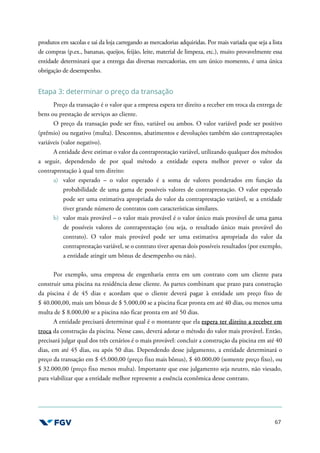 67
produtos em sacolas e sai da loja carregando as mercadorias adquiridas. Por mais variada que seja a lista
de compras (p.ex., bananas, queijos, feijão, leite, material de limpeza, etc.), muito provavelmente essa
entidade determinará que a entrega das diversas mercadorias, em um único momento, é uma única
obrigação de desempenho.
Etapa 3: determinar o preço da transação
Preço da transação é o valor que a empresa espera ter direito a receber em troca da entrega de
bens ou prestação de serviços ao cliente.
O preço da transação pode ser fixo, variável ou ambos. O valor variável pode ser positivo
(prêmio) ou negativo (multa). Descontos, abatimentos e devoluções também são contraprestações
variáveis (valor negativo).
A entidade deve estimar o valor da contraprestação variável, utilizando qualquer dos métodos
a seguir, dependendo de por qual método a entidade espera melhor prever o valor da
contraprestação à qual tem direito:
a) valor esperado – o valor esperado é a soma de valores ponderados em função da
probabilidade de uma gama de possíveis valores de contraprestação. O valor esperado
pode ser uma estimativa apropriada do valor da contraprestação variável, se a entidade
tiver grande número de contratos com características similares.
b) valor mais provável – o valor mais provável é o valor único mais provável de uma gama
de possíveis valores de contraprestação (ou seja, o resultado único mais provável do
contrato). O valor mais provável pode ser uma estimativa apropriada do valor da
contraprestação variável, se o contrato tiver apenas dois possíveis resultados (por exemplo,
a entidade atingir um bônus de desempenho ou não).
Por exemplo, uma empresa de engenharia entra em um contrato com um cliente para
construir uma piscina na residência desse cliente. As partes combinam que prazo para construção
da piscina é de 45 dias e acordam que o cliente deverá pagar à entidade um preço fixo de
$ 40.000,00, mais um bônus de $ 5.000,00 se a piscina ficar pronta em até 40 dias, ou menos uma
multa de $ 8.000,00 se a piscina não ficar pronta em até 50 dias.
A entidade precisará determinar qual é o montante que ela espera ter direito a receber em
troca da construção da piscina. Nesse caso, deverá adotar o método do valor mais provável. Então,
precisará julgar qual dos três cenários é o mais provável: concluir a construção da piscina em até 40
dias, em até 45 dias, ou após 50 dias. Dependendo desse julgamento, a entidade determinará o
preço da transação em $ 45.000,00 (preço fixo mais bônus), $ 40.000,00 (somente preço fixo), ou
$ 32.000,00 (preço fixo menos multa). Importante que esse julgamento seja neutro, não viesado,
para viabilizar que a entidade melhor represente a essência econômica desse contrato.
 