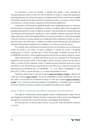 68
Ao determinar o preço da transação, a entidade deve ajustar o valor prometido da
contraprestação para refletir os efeitos do valor do dinheiro no tempo, se a época dos pagamentos
pactuada pelas partes do contrato (seja expressa ou implicitamente) fornecer ao cliente ou à entidade
um benefício significativo de financiamento da transferência de bens ou serviços ao cliente. Nessas
circunstâncias, o contrato contém componente de financiamento significativo.
Componente de financiamento significativo pode existir, independentemente, se a promessa
de financiamento é expressamente declarada no contrato ou implícita pelos termos de pagamento
pactuados pelas partes do contrato. O objetivo, ao ajustar o valor prometido da contraprestação para
um componente de financiamento significativo, é que a entidade reconheça receitas pelo valor que
reflita o preço que o cliente teria pagado pelos bens ou serviços prometidos, se o cliente tivesse pagado
à vista por esses bens ou serviços quando (ou à medida que) foram transferidos ao cliente (ou seja, o
preço de venda à vista). Para tanto, a entidade deve utilizar a taxa de desconto que seria refletida em
transação de financiamento separada entre a entidade e o seu cliente no início do contrato.
Por exemplo, uma concessionária de automóveis entra em um contrato com um cliente para
vender um veículo a esse cliente. As partes combinam o controle do veículo é transferido
imediatamente ao cliente e acordam que o cliente deverá pagar à entidade um preço fixo de
$ 100.000,00, entretanto, o cliente pagará essa quantia somente um ano após a compra do veículo.
Muito provavelmente, a entidade identificará que há um componente de financiamento
significativo nesse contrato, afinal, o cliente pagará o preço, sem juros, somente um ano após ter
obtido o controle do bem adquirido. Então, a entidade precisará determinar qual seria o preço
equivalente à vista. Admitindo que a taxa de desconto seja 10% ao ano, o preço da transação seria
determinado em $ 90.909,09 (isto é, $ 100.000,00 ÷ (1 + 0,1)1
, afinal, $ 100.000,00 é o valor
futuro, 0,1 ou 10% é a taxa de desconto, e 1 é o número de períodos em anos).
Importante observar que o “valor que a empresa espera ter direito a receber” é diferente do
“valor que a empresa espera receber”. O risco de inadimplência consiste na diferença entre esses
dois valores. A receita deve ser reconhecida com base no “valor que a empresa espera ter direito a
receber”, isto é, com base no preço da transação. A inadimplência é controlada à parte, na gestão
do Contas a Receber de clientes, conforme será estudado mais adiante neste módulo.
Etapa 4: alocar o preço da transação às obrigações de desempenho
Esta etapa só é relevante para contratos segundo os quais a entidade promete cumprir mais de
uma obrigação de desempenho. Portanto, havendo o compromisso de fazer mais de uma obrigação de
desempenho: é necessário alocar o preço da transação a cada obrigação de desempenho.
Essa alocação deve ser determinada com base no preço de venda individual de cada bem
ou serviço.
 