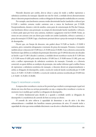 69
Havendo desconto por combo, deve-se alocar o preço de modo a melhor representar a
substância econômica da transação. Quando isso não for viável, a entidade deverá alternativamente
alocar o desconto proporcionalmente a todas as obrigações de desempenho estabelecidas em contrato.
Por exemplo, uma lanchonete costuma vender determinado lanche (sanduíche e refresco) por
$ 15,00 e também costuma vender camisetas com a marca da lanchonete por $ 10,00.
Excepcionalmente, durante o mês de outubro, como parte de comemoração do Dia das Crianças,
essa lanchonete oferece uma promoção: na compra de determinado lanche (sanduíche e refresco),
o cliente pode optar por levar uma camiseta, mediante o pagamento total de $ 20,00. Então, ao
entrar em um contrato com um cliente para vender um combo (sanduíche, refresco e camiseta), o
preço da transação é $ 20,00. Logo, a lanchonete precisará alocar o preço da transação às obrigações
de desempenho.
Ocorre que, em função do desconto, não poderá alocar $ 15,00 ao lanche e $ 10,00 à
camiseta, pois o somatório ultrapassaria o montante do preço da transação. Portanto, é necessário
também alocar o desconto de $ 5,00 (isto é, $ 25,00 menos $ 20,00). Caso a diretoria comercial da
lanchonete (que definiu as condições da promoção) determine que $ 4,00 do desconto são alocados
ao lanche e que $ 1,00 é alocado à camiseta, a entidade deverá reconhecer receita de $ 11,00 (isto
é, $ 15,00 menos $ 4,00) pela venda do lanche e $ 9,00 (isto é, $ 10,00 menos $ 1,00), pois essa
seria a melhor representação da substância econômica da transação. Contudo, se a diretoria
comercial, ou quem definiu as condições da promoção, não souber informar qual a melhor forma
de representar a substância econômica da transação, o desconto deverá ser proporcionalmente a
ambas as obrigações de desempenho, sendo a receita de venda do lanche reconhecida por $ 12,00
(isto é, $ 15,00 ÷ $ 25,00 × $ 20,00) e a receita de venda da camiseta reconhecida por $ 8,00 (isto
é, $ 10,00 ÷ $ 25,00 × $ 20,00).
Etapa 5: reconhecer a receita
A empresa deve reconhecer a receita se for provável que receberá a contraprestação à qual terá
direito em troca dos bens ou serviços prometidos; ou seja, a empresa deve reconhecer a receita no
momento (ou à medida que) satisfizer as obrigações de desempenho.
O critério fundamental para decidir se e quando a entidade satisfez as obrigações de
desempenho é a transferência do controle do bem ou serviço ao cliente.
O controle do ativo refere-se à capacidade de determinar o uso do ativo e de obter
substancialmente a totalidade dos benefícios restantes provenientes do ativo. O controle inclui a
capacidade de evitar que outras entidades direcionem o uso do ativo e obtenham benefícios desse ativo.
 