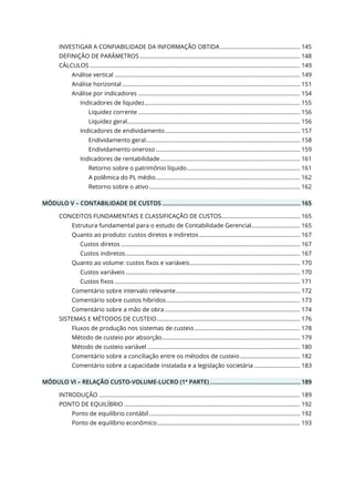 INVESTIGAR A CONFIABILIDADE DA INFORMAÇÃO OBTIDA................................................... 145
DEFINIÇÃO DE PARÂMETROS ...................................................................................................... 148
CÁLCULOS ...................................................................................................................................... 149
Análise vertical ...................................................................................................................... 149
Análise horizontal ................................................................................................................. 151
Análise por indicadores ....................................................................................................... 154
Indicadores de liquidez................................................................................................... 155
Liquidez corrente ....................................................................................................... 156
Liquidez geral.............................................................................................................. 156
Indicadores de endividamento...................................................................................... 157
Endividamento geral.................................................................................................. 158
Endividamento oneroso............................................................................................ 159
Indicadores de rentabilidade......................................................................................... 161
Retorno sobre o patrimônio líquido........................................................................ 161
A polêmica do PL médio............................................................................................ 162
Retorno sobre o ativo................................................................................................ 162
MÓDULO V – CONTABILIDADE DE CUSTOS .................................................................................... 165
CONCEITOS FUNDAMENTAIS E CLASSIFICAÇÃO DE CUSTOS.................................................. 165
Estrutura fundamental para o estudo de Contabilidade Gerencial............................... 165
Quanto ao produto: custos diretos e indiretos ................................................................ 167
Custos diretos .................................................................................................................. 167
Custos indiretos............................................................................................................... 167
Quanto ao volume: custos fixos e variáveis...................................................................... 170
Custos variáveis ............................................................................................................... 170
Custos fixos ...................................................................................................................... 171
Comentário sobre intervalo relevante............................................................................... 172
Comentário sobre custos híbridos..................................................................................... 173
Comentário sobre a mão de obra ...................................................................................... 174
SISTEMAS E MÉTODOS DE CUSTEIO........................................................................................... 176
Fluxos de produção nos sistemas de custeio ................................................................... 178
Método de custeio por absorção........................................................................................ 179
Método de custeio variável ................................................................................................. 180
Comentário sobre a conciliação entre os métodos de custeio ...................................... 182
Comentário sobre a capacidade instalada e a legislação societária ............................. 183
MÓDULO VI – RELAÇÃO CUSTO-VOLUME-LUCRO (1ª PARTE) ....................................................... 189
INTRODUÇÃO ................................................................................................................................ 189
PONTO DE EQUILÍBRIO ................................................................................................................ 192
Ponto de equilíbrio contábil................................................................................................ 192
Ponto de equilíbrio econômico........................................................................................... 193
 