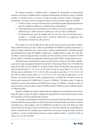 70
Em algumas situações, a entidade satisfaz a obrigação de desempenho em determinado
momento, em outras, a entidade satisfaz a obrigação de desempenho ao longo do tempo. A entidade
transfere o controle do bem ou serviço ao longo do tempo, portanto, satisfaz à obrigação de
desempenho e reconhece receitas ao longo do tempo, se um dos critérios a seguir for atendido:
a) O cliente recebe e consome simultaneamente os benefícios gerados pelo desempenho por
parte da entidade à medida que a entidade efetiva o desempenho.
b) O desempenho por parte da entidade cria ou melhora o ativo (por exemplo, produtos em
elaboração) que o cliente controla à medida que o ativo é criado ou melhorado.
c) O desempenho por parte da entidade não cria um ativo com uso alternativo para a
entidade e a entidade possui direito executável (enforcement) ao pagamento pelo
desempenho concluído até a data presente.
Por exemplo, um curso de inglês oferece aulas em dois dias por semana (terças-feiras e quintas-
feiras), sendo 90 minutos por aula, e cobra seis mensalidades de $ 400,00 (a primeira em fevereiro e a
última em julho). Sabendo-se que o aluno recebe e consome simultaneamente os benefícios gerados
pelo desempenho por parte da entidade à medida que a entidade oferece as aulas, esse curso deve
reconhecer a receita ao longo do tempo. Contudo, não deve reconhecer receita no montante de $ 400
por mês, afinal, os benefícios não são gerados uniformemente pela entidade ao longo desses seis anos.
Admitindo-se que o período letivo começa em 4 de fevereiro e termina em 9 de julho; e sabendo-
se que não há aulas nos seguintes feriados: Carnaval (de 4 a 8 de março), Páscoa (18 e 19 de abril), São
Jorge (23 de abril), Dia do Trabalho (1º de maio), Corpus Christi (20 de junho). São previstas oito
aulas em fevereiro (dias 5, 7, 12, 14, 19, 21, 26 e 28); seis aulas em março (dias 12, 14, 19, 21, 26 e
28); sete aulas em abril (dias 2, 4, 9, 11, 16, 25 e 30); nove aulas em maio (dias 2, 7, 9, 14, 16, 21, 23,
28 e 30); sete aulas em junho (dias 4, 6, 11, 13, 18, 25 e 27); e três aulas em julho (dias 2, 4 e 9).
Portanto, são previstas 40 aulas ao todo; consequentemente, a entidade deve reconhecer receita em
fevereiro pelo montante de $ 480,00 (isto é, 6 meses × $ 400/mês ÷ 40 aulas ao todo × 8 aulas em
fevereiro); em março pelo montante de $ 360,00 (isto é, 6 meses × $ 400/mês ÷ 40 aulas ao todo × 6
aulas em março); e assim por diante, sendo: $ 420,00 em abril, $ 540,00 em maio, $ 420,00 em junho,
e $ 180,00 em julho.
Quando a entidade não atende a nenhuma das três condições para reconhecimento da receita ao
longo do tempo é porque ela satisfaz a obrigação de desempenho em determinado momento; então,
deve reconhecer a receita em determinado momento.
Por exemplo, uma panificadora vende bolos sob encomenda. No dia 2 de abril, aceita encomenda
de determinado cliente para produzir um bolo de aniversário com determinadas características. As partes
concordam que o cliente pagará o valor de $ 200,00 por esse bolo até o dia 10 de abril, mas o bolo
somente deverá ser entregue ao cliente no dia da festa, em 12 de abril. Sabendo que a panificadora não
atende a nenhuma das três condições para reconhecimento da receita ao longo do tempo, ela deverá
reconhecer a receita em determinado momento, somente quando transferir o controle do bolo ao
cliente, isto é, no dia 12 de abril.
 