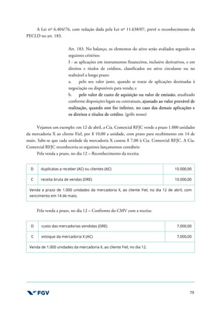 79
A Lei nº 6.404/76, com redação dada pela Lei nº 11.638/07, prevê o reconhecimento da
PECLD no art. 183.
Art. 183. No balanço, os elementos do ativo serão avaliados segundo os
seguintes critérios:
I - as aplicações em instrumentos financeiros, inclusive derivativos, e em
direitos e títulos de créditos, classificados no ativo circulante ou no
realizável a longo prazo:
a. pelo seu valor justo, quando se tratar de aplicações destinadas à
negociação ou disponíveis para venda; e
b. pelo valor de custo de aquisição ou valor de emissão, atualizado
conforme disposições legais ou contratuais, ajustado ao valor provável de
realização, quando este for inferior, no caso das demais aplicações e
os direitos e títulos de crédito. (grifo nosso)
Vejamos um exemplo: em 12 de abril, a Cia. Comercial RFJC vende a prazo 1.000 unidades
da mercadoria X ao cliente Fiel, por $ 10,00 a unidade, com prazo para recebimento em 14 de
maio. Sabe-se que cada unidade da mercadoria X custou $ 7,00 à Cia. Comercial RFJC. A Cia.
Comercial RFJC reconheceria os seguintes lançamentos contábeis:
Pela venda a prazo, no dia 12 – Reconhecimento da receita:
D duplicatas a receber (AC) ou clientes (AC) 10.000,00
C receita bruta de vendas (DRE) 10.000,00
Venda a prazo de 1.000 unidades da mercadoria X, ao cliente Fiel, no dia 12 de abril, com
vencimento em 14 de maio.
Pela venda a prazo, no dia 12 – Confronto do CMV com a receita:
D custo das mercadorias vendidas (DRE) 7.000,00
C estoque da mercadoria X (AC) 7.000,00
Venda de 1.000 unidades da mercadoria X, ao cliente Fiel, no dia 12.
 