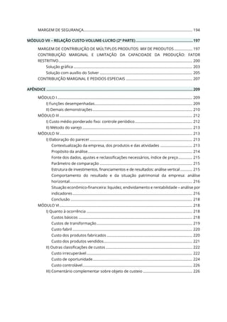 MARGEM DE SEGURANÇA............................................................................................................ 194
MÓDULO VII – RELAÇÃO CUSTO-VOLUME-LUCRO (2ª PARTE) ...................................................... 197
MARGEM DE CONTRIBUIÇÃO DE MÚLTIPLOS PRODUTOS: MIX DE PRODUTOS .................. 197
CONTRIBUIÇÃO MARGINAL E LIMITAÇÃO DA CAPACIDADE DA PRODUÇÃO: FATOR
RESTRITIVO..................................................................................................................................... 200
Solução gráfica ...................................................................................................................... 203
Solução com auxílio do Solver ............................................................................................ 205
CONTRIBUIÇÃO MARGINAL E PEDIDOS ESPECIAIS .................................................................. 207
APÊNDICE ........................................................................................................................................... 209
MÓDULO I ...................................................................................................................................... 209
I) Funções desempenhadas................................................................................................. 209
II) Demais demonstrações................................................................................................... 210
MÓDULO III.................................................................................................................................... 212
I) Custo médio ponderado fixo: controle periódico......................................................... 212
II) Método do varejo ............................................................................................................. 213
MÓDULO IV.................................................................................................................................... 213
I) Elaboração do parecer...................................................................................................... 213
Contextualização da empresa, dos produtos e das atividades ................................ 213
Propósito da análise........................................................................................................ 214
Fonte dos dados, ajustes e reclassificações necessários, índice de preço.............. 215
Parâmetro de comparação ............................................................................................ 215
Estrutura de investimentos, financiamentos e de resultados: análise vertical ............ 215
Comportamento do resultado e da situação patrimonial da empresa: análise
horizontal.......................................................................................................................... 216
Situação econômico-financeira: liquidez, endividamento e rentabilidade – análise por
indicadores....................................................................................................................... 216
Conclusão ......................................................................................................................... 218
MÓDULO VI.................................................................................................................................... 218
I) Quanto à ocorrência ......................................................................................................... 218
Custos básicos ................................................................................................................. 218
Custos de transformação............................................................................................... 219
Custo fabril ....................................................................................................................... 220
Custo dos produtos fabricados ..................................................................................... 220
Custo dos produtos vendidos........................................................................................ 221
II) Outras classificações de custos ...................................................................................... 222
Custo irrecuperável......................................................................................................... 222
Custo de oportunidade................................................................................................... 224
Custo controlável............................................................................................................. 226
III) Comentário complementar sobre objeto de custeio ................................................. 226
 