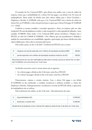 80
O contador da Cia. Comercial RFJC, após efetuar uma análise com o setor de crédito da
empresa, estima que a probabilidade de o cliente Fiel não pagar a sua dívida é de 2% (risco de
inadimplência). Desse modo, há dúvida entre dois valores válidos para o Ativo Circulante –
Duplicatas a Receber: $ 10.000,00, valor que a Cia. Comercial RFJC tem o direito de cobrar do
cliente Fiel, ou $ 9.800,00, o valor mais provável que se espera que o cliente Fiel pague [$ 10.000,00
x (1 – 0,02)].
Conforme as normas contábeis, é necessário apresentar o Ativo, no máximo, pelo seu valor
recuperável. No caso das duplicatas a receber, o valor recuperável é o valor esperado de realização – nesse
exemplo, $ 9.800,00. Desse modo, a Cia. Comercial RFJC precisa reconhecer a Despesa com a
PECLD, no valor de $ 200,00 ($ 10.000,00 × 2%). Observe que esse procedimento é alinhado à
tradição do conservadorismo em contabilidade, segundo a qual sempre que houver dúvida entre dois
valores válidos para o Ativo, deve-se mensurar pelo menor.
Pela venda a prazo, no dia 12 de abril – Confronto da PECLD com a receita:
D despesa com perda esperada com créditos de liquidação duvidosa (DRE) 200,00
C perda esperada com créditos de liquidação duvidosa (redutora do AC) 200,00
Reconhecimento do risco de inadimplência (2%) sobre a venda a prazo ao cliente Fiel, no valor
de $ 10.000,00, com vencimento em 14 de maio.
As dúvidas recorrentes entre os nossos alunos são as seguintes:
Se o cliente pagar a dívida no dia 14 de maio, como fica a PECLD?
Se o cliente não pagar a dívida no dia 14 de maio, como fica a PECLD?
Primeiramente, vejamos o cenário otimista. Caso o cliente Fiel pague a sua dívida
($ 10.000,00) no dia combinado, a entidade reconhecerá o dinheiro recebido e a baixa das
Duplicatas a Receber. Subsequentemente, reconhecerá a reversão da PECLD; afinal, a expectativa
de inadimplência não se realizou.
Pelo recebimento do crédito, no dia 14 de maio – Reconhecimento do caixa:
D disponibilidades (AC) 10.000,00
C duplicatas a receber (AC) 10.000,00
Recebimento da duplicata contra o cliente Fiel, relativa à venda do dia 12 de abril, em 14 de maio.
 