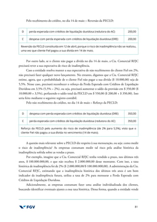 81
Pelo recebimento do crédito, no dia 14 de maio – Reversão da PECLD:
D perda esperada com créditos de liquidação duvidosa (redutora do AC) 200,00
C despesa com perda esperada com créditos de liquidação duvidosa (DRE) 200,00
Reversão da PECLD constituída em 12 de abril, porque o risco de inadimplência não se realizou,
uma vez que cliente Fiel pagou a sua dívida em 14 de maio.
Por outro lado, se o cliente não pagar a dívida no dia 14 de maio, a Cia. Comercial RFJC
precisará rever a sua expectativa de risco de inadimplência.
Caso a entidade resolva manter a sua expectativa de não recebimento do cliente Fiel em 2%,
não precisará fazer qualquer novo lançamento. No entanto, digamos que a Cia. Comercial RFJC
estime, agora, que a probabilidade de o cliente Fiel não pagar a sua dívida ($ 10.000,00) seja de
5,5%. Nesse caso, precisará reconhecer o reforço da Perda Esperada com Créditos de Liquidação
Duvidosa em 3,5% (5,5% – 2%), ou seja, precisará aumentar o saldo da provisão em $ 350,00 ($
10.000,00 × 3,5%), perfazendo o saldo total da PECLD em $ 550,00 ($ 200,00 + $ 350,00). Isso
seria feito mediante o seguinte registro contábil.
Pelo não recebimento do crédito, no dia 14 de maio – Reforço da PECLD:
D despesa com perda esperada com créditos de liquidação duvidosa (DRE) 350,00
C perda esperada com créditos de liquidação duvidosa (redutora do AC) 350,00
Reforço da PECLD pelo aumento do risco de inadimplência (de 2% para 5,5%), visto que o
cliente Fiel não pagou a sua dívida no vencimento (14 de maio).
A questão mais relevante sobre a PECLD diz respeito à sua mensuração, ou seja: como medir
o risco de inadimplência? As empresas costumam medir tal risco pela análise histórica da
inadimplência sofrida sobre as vendas a prazo.
Por exemplo, imagine que a Cia. Comercial RFJC tenha vendido a prazo, nos últimos três
anos, $ 100.000.000,00, e que não recebeu $ 2.000.000,00 desse montante. Com isso, a taxa
histórica de inadimplência foi de 2% ($ 2.000.000,00/$ 100.000.000,00). A administração da Cia.
Comercial RFJC, estimando que a inadimplência histórica dos últimos três anos é um bom
indicador da inadimplência futura, utiliza a taxa de 2% para mensurar a Perda Esperada com
Créditos de Liquidação Duvidosa.
Adicionalmente, as empresas costumam fazer uma análise individualizada dos clientes,
buscando identificar eventuais ajustes a essa taxa histórica. Dessa forma, quando a entidade vende
 
