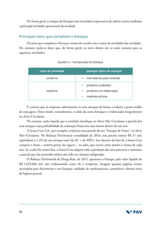 88
De forma geral, a compra do Estoque está vinculada à expectativa de auferir receita mediante
a principal atividade operacional da entidade.
Principais itens que compõem o Estoque
Os itens que compõem o Estoque variam de acordo com o ramo de atividades das entidades.
No entanto, pode-se dizer que, de forma geral, os itens abaixo são os mais comuns para as
seguintes atividades:
Quadro 2 – Composição do Estoque
ramo de atividade exemplo típico de estoque
comércio mercadorias para revenda
indústria
produtos acabados
produtos em elaboração
matérias-primas
É comum que as empresas administrem os seus estoques de forma a reduzir o prazo médio
de estocagem. Desse modo, normalmente, o saldo da conta Estoques é evidenciado integralmente
no Ativo Circulante.
No entanto, nada impede que a entidade classifique no Ativo Não Circulante a parcela dos
seus estoques cuja probabilidade de realização financeira seja remota dentro de um ano.
A Souza Cruz S.A., por exemplo, evidencia uma parcela do seu “Estoque de Fumo” no Ativo
Não Circulante. No Balanço Patrimonial consolidado de 2010, essa parcela somou R$ 11 mil,
equivalente a 1,2% do seu estoque total (de AC + do AÑC). Isso decorre do fato de a Souza Cruz
comprar o fumo – matéria-prima do cigarro – na safra, que ocorre entre janeiro e março de cada
ano. Se a safra for muito boa, a Souza Cruz adquire toda a produção dos seus parceiros e armazena
a parcela que não pretende utilizar tão cedo em câmaras refrigeradas.
O Balanço Patrimonial da Droga Raia, de 2015, apresenta o Estoque pelo valor líquido de
R$ 1.633.604 mil, não evidenciando como ele é composto. Imagine quantas páginas seriam
necessárias para discriminar o seu Estoque, unidades de medicamentos, cosméticos e demais itens
de higiene pessoal.
 