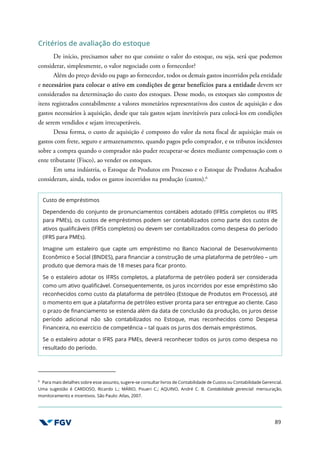 89
Critérios de avaliação do estoque
De início, precisamos saber no que consiste o valor do estoque, ou seja, será que podemos
considerar, simplesmente, o valor negociado com o fornecedor?
Além do preço devido ou pago ao fornecedor, todos os demais gastos incorridos pela entidade
e necessários para colocar o ativo em condições de gerar benefícios para a entidade devem ser
considerados na determinação do custo dos estoques. Desse modo, os estoques são compostos de
itens registrados contabilmente a valores monetários representativos dos custos de aquisição e dos
gastos necessários à aquisição, desde que tais gastos sejam inevitáveis para colocá-los em condições
de serem vendidos e sejam irrecuperáveis.
Dessa forma, o custo de aquisição é composto do valor da nota fiscal de aquisição mais os
gastos com frete, seguro e armazenamento, quando pagos pelo comprador, e os tributos incidentes
sobre a compra quando o comprador não puder recuperar-se destes mediante compensação com o
ente tributante (Fisco), ao vender os estoques.
Em uma indústria, o Estoque de Produtos em Processo e o Estoque de Produtos Acabados
consideram, ainda, todos os gastos incorridos na produção (custos).6
Custo de empréstimos
Dependendo do conjunto de pronunciamentos contábeis adotado (IFRSs completos ou IFRS
para PMEs), os custos de empréstimos podem ser contabilizados como parte dos custos de
ativos qualificáveis (IFRSs completos) ou devem ser contabilizados como despesa do período
(IFRS para PMEs).
Imagine um estaleiro que capte um empréstimo no Banco Nacional de Desenvolvimento
Econômico e Social (BNDES), para financiar a construção de uma plataforma de petróleo – um
produto que demora mais de 18 meses para ficar pronto.
Se o estaleiro adotar os IFRSs completos, a plataforma de petróleo poderá ser considerada
como um ativo qualificável. Consequentemente, os juros incorridos por esse empréstimo são
reconhecidos como custo da plataforma de petróleo (Estoque de Produtos em Processo), até
o momento em que a plataforma de petróleo estiver pronta para ser entregue ao cliente. Caso
o prazo de financiamento se estenda além da data de conclusão da produção, os juros desse
período adicional não são contabilizados no Estoque, mas reconhecidos como Despesa
Financeira, no exercício de competência – tal quais os juros dos demais empréstimos.
Se o estaleiro adotar o IFRS para PMEs, deverá reconhecer todos os juros como despesa no
resultado do período.
6
Para mais detalhes sobre esse assunto, sugere-se consultar livros de Contabilidade de Custos ou Contabilidade Gerencial.
Uma sugestão é CARDOSO, Ricardo L.; MÁRIO, Poueri C.; AQUINO, André C. B. Contabilidade gerencial: mensuração,
monitoramento e incentivos. São Paulo: Atlas, 2007.
 