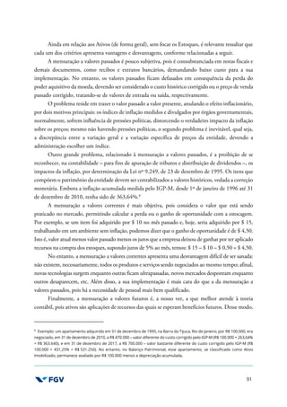 91
Ainda em relação aos Ativos (de forma geral), sem focar os Estoques, é relevante ressaltar que
cada um dos critérios apresenta vantagens e desvantagens, conforme relacionadas a seguir.
A mensuração a valores passados é pouco subjetiva, pois é consubstanciada em notas fiscais e
demais documentos, como recibos e extratos bancários, demandando baixo custo para a sua
implementação. No entanto, os valores passados ficam defasados em consequência da perda do
poder aquisitivo da moeda, devendo ser considerado o custo histórico corrigido ou o preço de venda
passado corrigido, tratando-se de valores de entrada ou saída, respectivamente.
O problema reside em trazer o valor passado a valor presente, anulando o efeito inflacionário,
por dois motivos principais: os índices de inflação medidos e divulgados por órgãos governamentais,
normalmente, sofrem influência de pressões políticas, distorcendo o verdadeiro impacto da inflação
sobre os preços; mesmo não havendo pressões políticas, o segundo problema é inevitável, qual seja,
a discrepância entre a variação geral e a variação específica de preços da entidade, devendo a
administração escolher um índice.
Outro grande problema, relacionado à mensuração a valores passados, é a proibição de se
reconhecer, na contabilidade – para fins de apuração de tributos e distribuição de dividendos –, os
impactos da inflação, por determinação da Lei nº 9.249, de 23 de dezembro de 1995. Os itens que
compõem o patrimônio da entidade devem ser contabilizados a valores históricos, vedada a correção
monetária. Embora a inflação acumulada medida pelo IGP-M, desde 1º de janeiro de 1996 até 31
de dezembro de 2010, tenha sido de 363,64%.8
A mensuração a valores correntes é mais objetiva, pois considera o valor que está sendo
praticado no mercado, permitindo calcular a perda ou o ganho de oportunidade com a estocagem.
Por exemplo, se um item foi adquirido por $ 10 no mês passado e, hoje, seria adquirido por $ 15,
trabalhando em um ambiente sem inflação, podemos dizer que o ganho de oportunidade é de $ 4,50.
Isto é, valor atual menos valor passado menos os juros que a empresa deixou de ganhar por ter aplicado
recursos na compra dos estoques, supondo juros de 5% ao mês, temos: $ 15 – $ 10 – $ 0,50 = $ 4,50.
No entanto, a mensuração a valores correntes apresenta uma desvantagem difícil de ser sanada:
não existem, necessariamente, todos os produtos e serviços sendo negociados ao mesmo tempo; afinal,
novas tecnologias surgem enquanto outras ficam ultrapassadas, novos mercados despontam enquanto
outros desaparecem, etc. Além disso, a sua implementação é mais cara do que a da mensuração a
valores passados, pois há a necessidade de pessoal mais bem qualificado.
Finalmente, a mensuração a valores futuros é, a nosso ver, a que melhor atende à teoria
contábil, pois ativos são aplicações de recursos das quais se esperam benefícios futuros. Desse modo,
8
Exemplo: um apartamento adquirido em 31 de dezembro de 1995, na Barra da Tijuca, Rio de Janeiro, por R$ 100.000, era
negociado, em 31 de dezembro de 2010, a R$ 470.000 – valor diferente do custo corrigido pelo IGP-M (R$ 100.000 + 263,64%
= R$ 363.640), e em 31 de dezembro de 2017, a R$ 700.000 – valor bastante diferente do custo corrigido pelo IGP-M (R$
100.000 + 431,25% = R$ 531.250). No entanto, no Balanço Patrimonial, esse apartamento, se classificado como Ativo
Imobilizado, permanece avaliado por R$ 100.000 menos a depreciação acumulada.
 