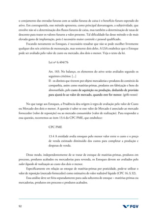92
o cotejamento das entradas futuras com as saídas futuras de caixa é o benefício futuro esperado do
ativo. Em contrapartida, esse método apresenta, como principal desvantagem, a subjetividade, que
envolve não só a determinação dos fluxos futuros de caixa, mas também a determinação de taxas de
desconto para trazer os valores futuros a valor presente. Tal dificuldade faz desse método o de mais
elevado gasto de implantação, pois é necessário maior controle e pessoal qualificado.
Focando novamente os Estoques, é necessário ressaltar que não se pode escolher livremente
qualquer dos seis critérios de mensuração, mas somente dois deles. A LSA estabelece que o Estoque
pode ser avaliado pelo valor de custo ou mercado, dos dois o menor. Veja o texto da lei.
Lei nº 6.404/76
Art. 183. No balanço, os elementos do ativo serão avaliados segundo os
seguintes critérios: [...]
II - os direitos que tiverem por objeto mercadorias e produtos do comércio da
companhia, assim como matérias-primas, produtos em fabricação e bens do
almoxarifado, pelo custo de aquisição ou produção, deduzido de provisão
para ajustá-lo ao valor de mercado, quando este for menor. (grifo nosso)
No que tange aos Estoques, a Prudência deu origem à regra de avaliação pelo valor de Custo
ou Mercado dos dois o menor. A questão é saber se esse valor de Mercado é associado ao mercado
fornecedor (valor de reposição) ou ao mercado consumidor (valor de realização). Para responder a
essa questão, recorremos ao item 13.4 do CPC PME, que estabelece:
CPC PME
13.4 A entidade avalia estoques pelo menor valor entre o custo e o preço
de venda estimado diminuído dos custos para completar a produção e
despesas de venda.
Desse modo, independentemente de se tratar de estoque de matérias-primas, produtos em
processo, produtos acabados ou mercadorias para revenda, os Estoques devem ser avaliados pelo
valor líquido de realização ao custo dos dois o menor.
Especificamente em relação ao estoque de matérias-primas por praticidade, pode-se utilizar o
valor de reposição (mercado fornecedor) como estimativa do valor realizável líquido (CPC 16, § 32).
Essa análise deve ser feita separadamente para cada subconta de estoque – matérias-primas ou
mercadorias, produtos em processo e produtos acabados.
 