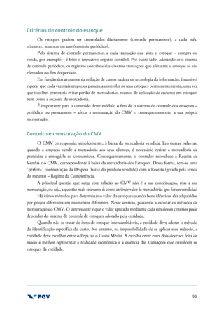 93
Critérios de controle do estoque
Os estoques podem ser controlados diariamente (controle permanente), a cada mês,
trimestre, semestre ou ano (controle periódico).
Pelo sistema de controle permanente, a cada transação que afeta o estoque – compra ou
venda, por exemplo – é feito o respectivo registro contábil. Por outro lado, adotando-se o sistema
de controle periódico, os registros contábeis das diversas transações que afetaram o estoque só são
efetuados no fim do período.
Em função dos avanços e da redução de custos na área de tecnologia da informação, é razoável
esperar que cada vez mais empresas passem a controlar os seus estoques permanentemente, uma vez
que isso lhes permitiria evitar perdas de mercadorias, excesso de aplicação de recursos em estoques
bem como a escassez da mercadoria.
É importante para o conteúdo deste módulo o fato de o sistema de controle dos estoques –
periódico ou permanente – afetar a mensuração do CMV e, consequentemente, a sua própria
mensuração.
Conceito e mensuração do CMV
O CMV corresponde, simplesmente, à baixa da mercadoria vendida. Em outras palavras,
quando a empresa vende a mercadoria aos seus clientes, é necessário retirar a mercadoria da
prateleira e entregá-la ao consumidor. Consequentemente, o contador reconhece a Receita de
Vendas e o CMV, correspondente à baixa da mercadoria dos Estoques. Dessa forma, tem-se uma
“perfeita” confrontação da Despesa (baixa do produto vendido) com a Receita (gerada pela venda
do mesmo) – Regime da Competência.
A principal questão que surge com relação ao CMV não é a sua conceituação, mas a sua
mensuração, ou seja, a questão mais relevante é: como atribuir valor às mercadorias que foram vendidas?
Há vários métodos para determinar o valor do estoque quando bens idênticos são adquiridos
por preços diferentes em momentos diferentes. Nesse sentido, passamos a estudar os métodos de
mensuração do CMV. O interessante é que o valor apurado mediante cada um desses critérios pode
depender do sistema de controle de estoques adotado pela entidade.
Quando não se tratar de itens de estoque intercambiáveis, a entidade deve adotar o método
da identificação específica do custo. No entanto, na impossibilidade de se aplicar esse método, a
entidade deve escolher entre o Peps ou o Custo Médio. A escolha entre esses dois deve ser feita de
modo a melhor representar a realidade econômica e a essência das transações que envolvem os
estoques da entidade.
 