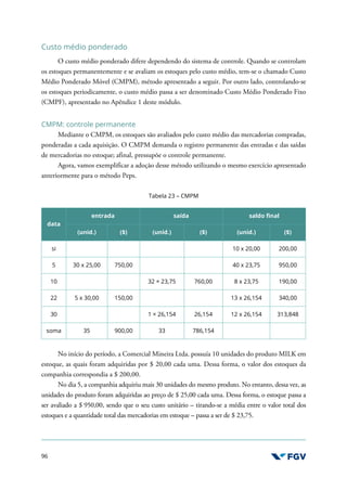 96
Custo médio ponderado
O custo médio ponderado difere dependendo do sistema de controle. Quando se controlam
os estoques permanentemente e se avaliam os estoques pelo custo médio, tem-se o chamado Custo
Médio Ponderado Móvel (CMPM), método apresentado a seguir. Por outro lado, controlando-se
os estoques periodicamente, o custo médio passa a ser denominado Custo Médio Ponderado Fixo
(CMPF), apresentado no Apêndice 1 deste módulo.
CMPM: controle permanente
Mediante o CMPM, os estoques são avaliados pelo custo médio das mercadorias compradas,
ponderadas a cada aquisição. O CMPM demanda o registro permanente das entradas e das saídas
de mercadorias no estoque; afinal, pressupõe o controle permanente.
Agora, vamos exemplificar a adoção desse método utilizando o mesmo exercício apresentado
anteriormente para o método Peps.
Tabela 23 – CMPM
data
entrada saída saldo final
(unid.) ($) (unid.) ($) (unid.) ($)
si 10 x 20,00 200,00
5 30 x 25,00 750,00 40 x 23,75 950,00
10 32 × 23,75 760,00 8 x 23,75 190,00
22 5 x 30,00 150,00 13 x 26,154 340,00
30 1 × 26,154 26,154 12 x 26,154 313,848
soma 35 900,00 33 786,154
No início do período, a Comercial Mineira Ltda. possuía 10 unidades do produto MILK em
estoque, as quais foram adquiridas por $ 20,00 cada uma. Dessa forma, o valor dos estoques da
companhia correspondia a $ 200,00.
No dia 5, a companhia adquiriu mais 30 unidades do mesmo produto. No entanto, dessa vez, as
unidades do produto foram adquiridas ao preço de $ 25,00 cada uma. Dessa forma, o estoque passa a
ser avaliado a $ 950,00, sendo que o seu custo unitário – tirando-se a média entre o valor total dos
estoques e a quantidade total das mercadorias em estoque – passa a ser de $ 23,75.
 