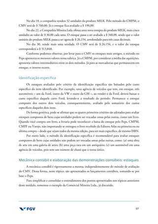 97
No dia 10, a companhia vendeu 32 unidades do produto MILK. Pelo método do CMPM, o
CMV será de $ 760,00. Já o estoque fica avaliado a $ 190,00.
No dia 22, a Companhia Mineira Ltda. efetua uma nova compra do produto MILK, mais cinco
unidades ao valor de $ 30,00 cada uma. O estoque passa a ser avaliado a $ 340,00, sendo que o valor
unitário do produto MILK passa a ser agora de $ 26,154, arredondado para três casas decimais.
No dia 30, vende mais uma unidade. O CMV será de $ 26,154, e o valor do estoque
corresponderá a $ 313,848.
Conforme podemos observar, por levar para o CMV os estoques mais antigos, o método no
Peps apresenta os menores valores nessa rubrica. Já o CMPM, por considerar a média das aquisições,
apresenta valores intermediários entre os dois métodos. Já para as mercadorias que permanecem em
estoque, o inverso ocorre.
Identificação específica
Os estoques avaliados pelo critério da identificação específica são baixados pelo custo
específico do item identificado. Por exemplo, uma agência de veículos que tem, em estoque, três
automóveis – um da Ford, outro da VW e outro da GM –, ao vender o da Ford, deverá baixar o
custo específico daquele carro Ford, levando-o a resultado do período. Permanece o estoque
composto dos outros dois veículos, consequentemente, avaliado pelo somatório dos custos
específicos daqueles dois itens.
De forma genérica, pode-se afirmar que os quatro primeiros critérios são adotados para avaliar
estoques compostos de bens cujas unidades podem ser trocadas umas pelas outras, como um livro.
Quando você compra um livro, a livraria pode reconhecer a baixa do estoque pelo Peps, CMPM,
CMPF ou Varejo, não importando se entregou o livro recebido da Editora Atlas na primeira ou na
última compra – desde que sejam todos da mesma edição, para ser mais específico, de mesmo ISBN.
Por outro lado, o método da identificação específica é recomendável para avaliar estoques
compostos de bens cujas unidades não podem ser trocadas umas pelas outras, como: (a) uma obra
de arte em uma galeria de artes; (b) uma peça rara em um antiquário; (c) um automóvel em uma
agência de veículos, pois tem um número de chassi que o torna único.
Mecânica contábil e elaboração das demonstrações contábeis: estoques
A mecânica contábil é rigorosamente a mesma, independentemente do método de avaliação
do CMV. Dessa forma, neste tópico, são apresentados os lançamentos contábeis, tomando-se por
base o Peps.
Para simplificar e consolidar o entendimento dos pontos apresentados nos tópicos anteriores
deste módulo, tomemos o exemplo da Comercial Mineira Ltda., já discutido.
 
