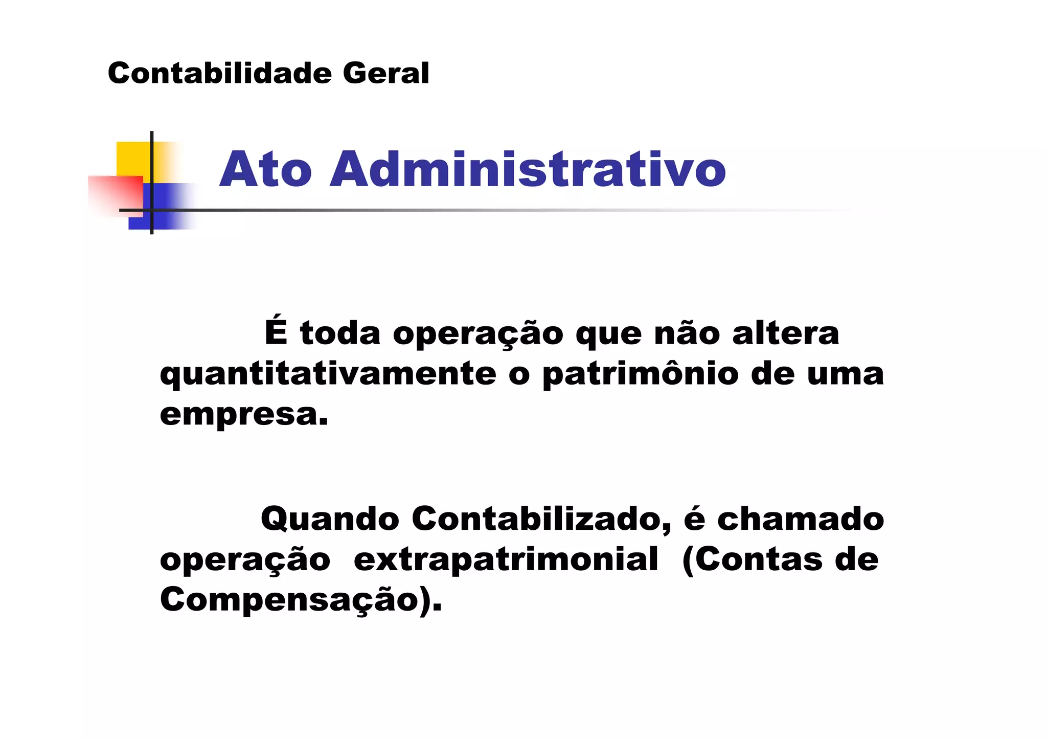 Contabilidade Geral


      Ato Administrativo


        É toda operação que não altera
   quantitativamente o patrimônio de uma
   empresa.


        Quando Contabilizado, é chamado
   operação extrapatrimonial (Contas de
   Compensação).
 