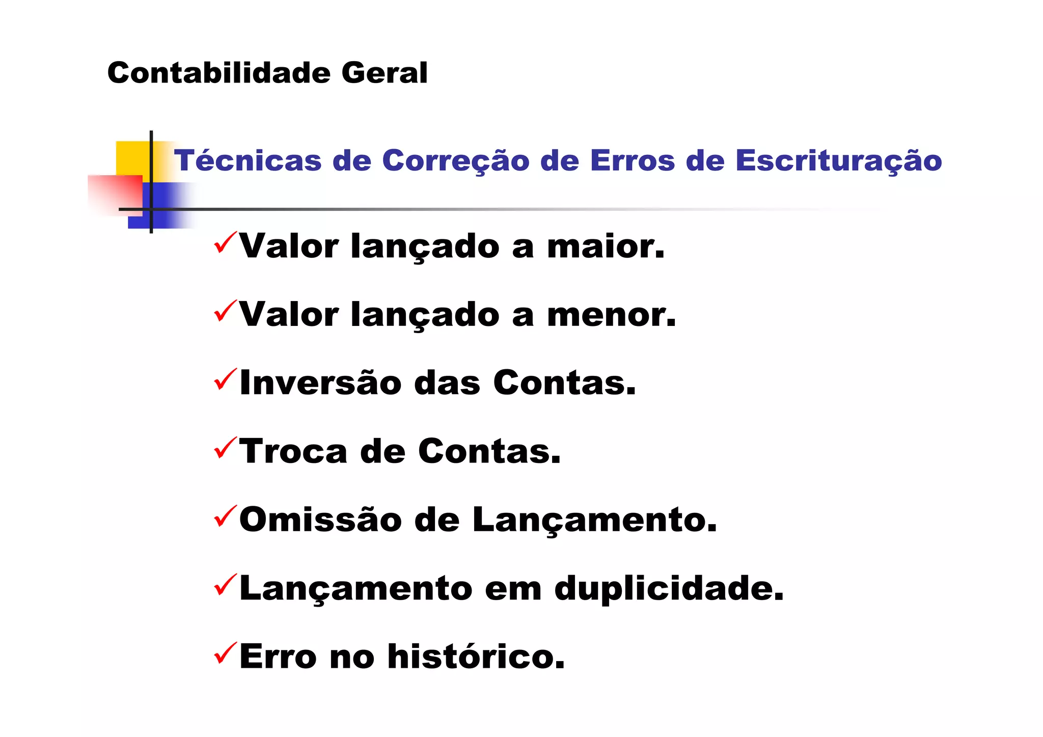 Contabilidade Geral

   Técnicas de Correção de Erros de Escrituração

       Valor lançado a maior.
       Valor lançado a menor.
       Inversão das Contas.
       Troca de Contas.
       Omissão de Lançamento.
       Lançamento em duplicidade.
       Erro no histórico.
 
