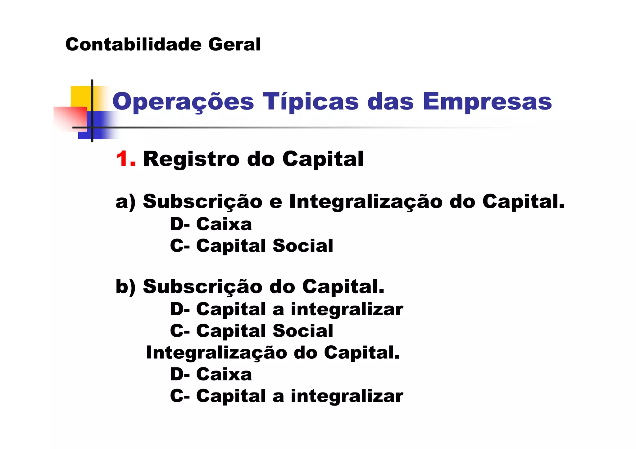 Contabilidade Geral


    Operações Típicas das Empresas

    1. Registro do Capital
    a) Subscrição e Integralização do Capital.
          D- Caixa
          C- Capital Social

    b) Subscrição do Capital.
          D- Capital a integralizar
          C- Capital Social
       Integralização do Capital.
          D- Caixa
          C- Capital a integralizar
 