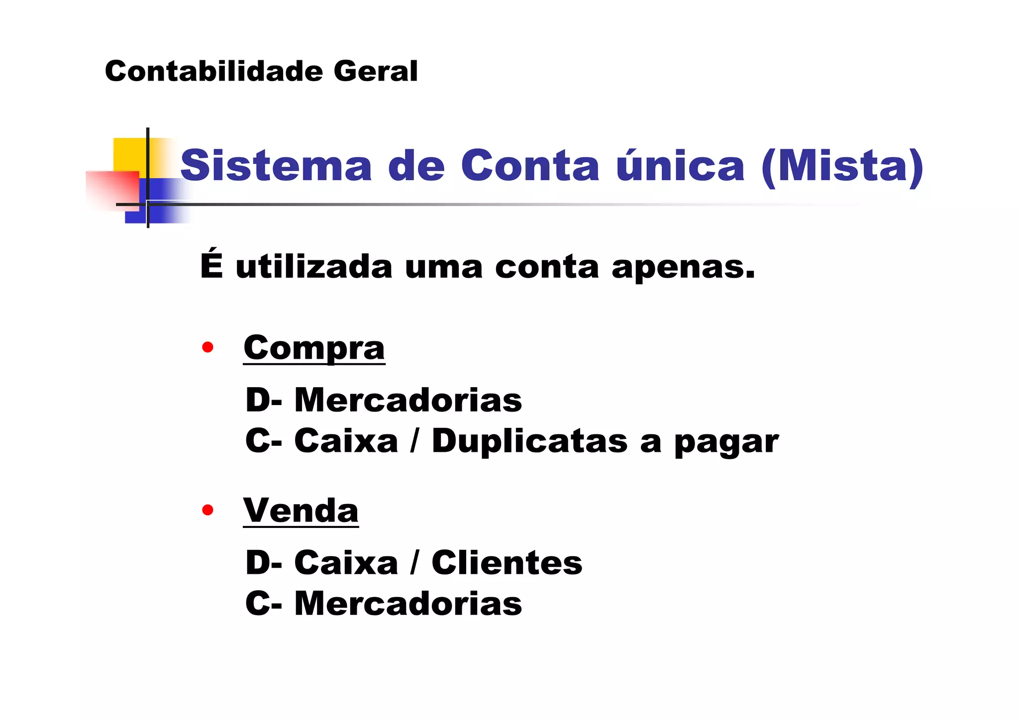 Contabilidade Geral


    Sistema de Conta única (Mista)

     É utilizada uma conta apenas.

     • Compra
        D- Mercadorias
        C- Caixa / Duplicatas a pagar

     • Venda
        D- Caixa / Clientes
        C- Mercadorias
 