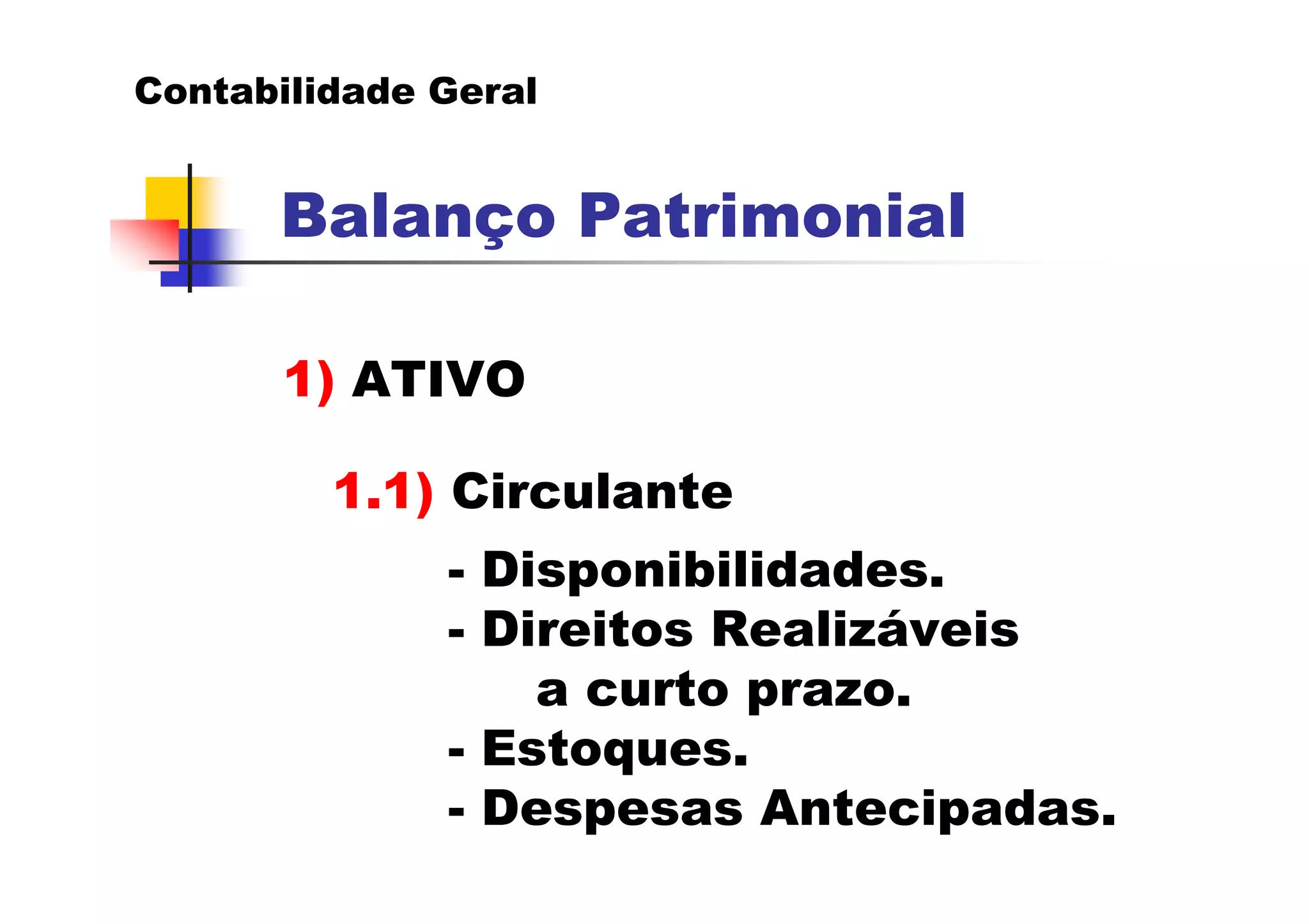 Contabilidade Geral


      Balanço Patrimonial

       1) ATIVO

         1.1) Circulante
              - Disponibilidades.
              - Direitos Realizáveis
                  a curto prazo.
              - Estoques.
              - Despesas Antecipadas.
 