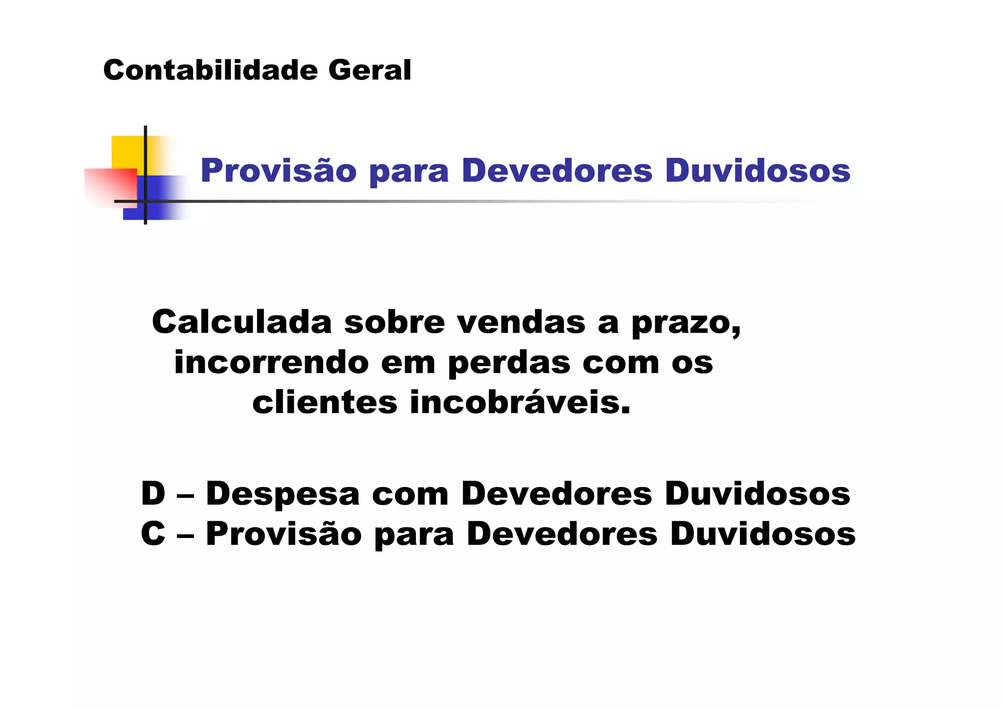 Contabilidade Geral


     Provisão para Devedores Duvidosos



  Calculada sobre vendas a prazo,
   incorrendo em perdas com os
       clientes incobráveis.

  D – Despesa com Devedores Duvidosos
  C – Provisão para Devedores Duvidosos
 