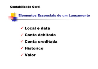 Contabilidade Geral


     Elementos Essenciais de um Lançamento



         Local e data
         Conta debitada
         Conta creditada
         Histórico
         Valor
 