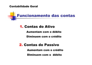 Contabilidade Geral


     Funcionamento das contas

      1. Contas do Ativo
           Aumentam com o débito
           Diminuem com o crédito


      2. Contas do Passivo
           Aumentam com o crédito
           Diminuem com o débito
 