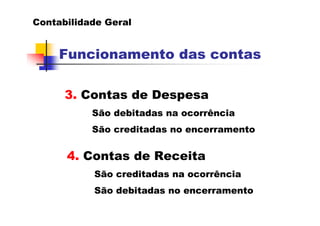 Contabilidade Geral


     Funcionamento das contas

      3. Contas de Despesa
           São debitadas na ocorrência
           São creditadas no encerramento


      4. Contas de Receita
           São creditadas na ocorrência
           São debitadas no encerramento
 