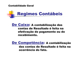 Contabilidade Geral


      Regimes Contábeis

  De Caixa:     A contabilização das
       contas de Resultado é feita na
       efetivação do pagamento ou do
       recebimento.

  De Competência:        A contabilização
       das contas de Resultado é feita na
       ocorrência do fato.
 