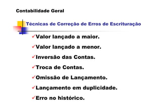 Contabilidade Geral

   Técnicas de Correção de Erros de Escrituração

       Valor lançado a maior.
       Valor lançado a menor.
       Inversão das Contas.
       Troca de Contas.
       Omissão de Lançamento.
       Lançamento em duplicidade.
       Erro no histórico.
 