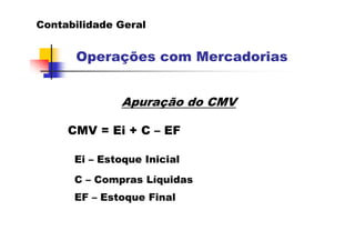 Contabilidade Geral


      Operações com Mercadorias


              Apuração do CMV

     CMV = Ei + C – EF

      Ei – Estoque Inicial

      C – Compras Líquidas
      EF – Estoque Final
 