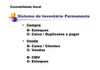 Contabilidade Geral


    Sistema de Inventário Permanente

       • Compra
          D- Estoques
          C- Caixa / Duplicatas a pagar

       • Venda
          D- Caixa / Clientes
          C- Vendas

          D- CMV
          C- Estoques
 