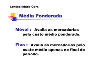 Contabilidade Geral


     Média Ponderada

   Móvel : Avalia as mercadorias
        pelo custo médio ponderado.

   Fixa : Avalia as mercadorias pelo
        custo médio apenas no final do
        período.
 