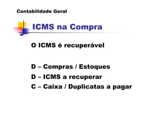 Contabilidade Geral


     ICMS na Compra

     O ICMS é recuperável


     D – Compras / Estoques
     D – ICMS a recuperar
     C – Caixa / Duplicatas a pagar
 