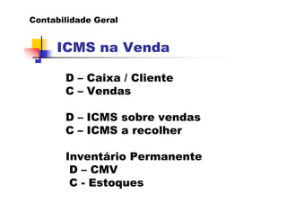 Contabilidade Geral


     ICMS na Venda

       D – Caixa / Cliente
       C – Vendas

       D – ICMS sobre vendas
       C – ICMS a recolher

       Inventário Permanente
        D – CMV
        C - Estoques
 