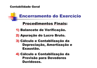 Contabilidade Geral


     Encerramento do Exercício
        Procedimentos Finais:
   1) Balancete de Verificação.
   2) Apuração do Lucro Bruto.
   3) Cálculo e Contabilização da
       Depreciação, Amortização e
       Exaustão.
   4) Cálculo e Contabilização da
       Provisão para Devedores
       Duvidosos.
 