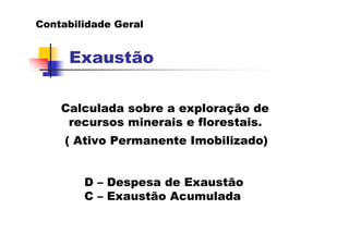 Contabilidade Geral


     Exaustão

    Calculada sobre a exploração de
     recursos minerais e florestais.
     ( Ativo Permanente Imobilizado)


        D – Despesa de Exaustão
        C – Exaustão Acumulada
 