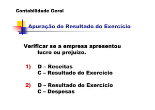 Contabilidade Geral


    Apuração do Resultado do Exercício


   Verificar se a empresa apresentou
        lucro ou prejuízo.

   1)   D – Receitas
        C – Resultado do Exercício

   2)   D – Resultado do Exercício
        C – Despesas
 