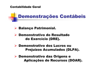 Contabilidade Geral


    Demonstrações Contábeis

     Balanço Patrimonial.

     Demonstrativo do Resultado
        do Exercício (DRE).

     Demonstrativo dos Lucros ou
        Prejuízos Acumulados (DLPA).

     Demonstrativo das Origens e
       Aplicações de Recursos (DOAR).
 