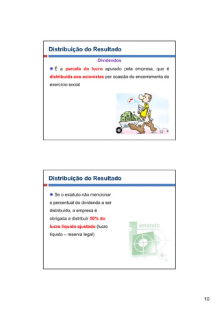 Distribuição do Resultado
                           Dividendos
  É a parcela do lucro apurado pela empresa, que é
distribuída aos acionistas por ocasião do encerramento do
exercício social




Distribuição do Resultado

  Se o estatuto não mencionar
o percentual do dividendo a ser
distribuído, a empresa é
obrigada a distribuir 50% do
lucro líquido ajustado (lucro
líquido – reserva legal)
  q                 g )




                                                            10
 