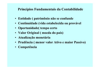 Princípios Fundamentais da Contabilidade

•   Entidade ( patrimônio não se confunde
•   Continuidade (vida estabelecida ou provável
•   Oportunidade( tempo certo
•   Valor Original ( moeda do país)
•   Atualização monetária
•   Prudência ( menor valor Ativo e maior Passivo)
•   Competência
 