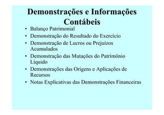 Demonstrações e Informações
        Contábeis
• Balanço Patrimonial
• Demonstração do Resultado do Exercício
• Demonstração de Lucros ou Prejuízos
  Acumulados
• Demonstração das Mutações do Patrimônio
  Líquido
• Demonstrações das Origens e Aplicações de
  Recursos
• Notas Explicativas das Demonstrações Financeiras
 