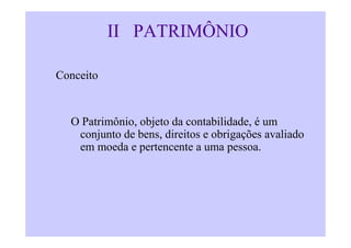 II PATRIMÔNIO

Conceito


  O Patrimônio, objeto da contabilidade, é um
   conjunto de bens, direitos e obrigações avaliado
   em moeda e pertencente a uma pessoa.
 