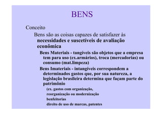 BENS
Conceito
   Bens são as coisas capazes de satisfazer às
    necessidades e suscetíveis de avaliação
    econômica
      Bens Materiais - tangíveis são objetos que a empresa
       tem para uso (ex.armários), troca (mercadorias) ou
       consumo (mat.limpeza)
      Bens Imateriais - intangíveis correspondem a
       determinados gastos que, por sua natureza, a
       legislação brasileira determina que façam parte do
       patrimônio
         (ex. gastos com organização,
         reorganização ou modernização
         benfeitorias
         direito de uso de marcas, patentes
 