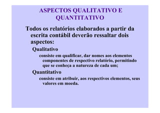ASPECTOS QUALITATIVO E
         QUANTITATIVO
Todos os relatórios elaborados a partir da
 escrita contábil deverão ressaltar dois
 aspectos:
  Qualitativo
     consiste em qualificar, dar nomes aos elementos
       componentes de respectivo relatório, permitindo
       que se conheça a natureza de cada um;
  Quantitativo
     consiste em atribuir, aos respectivos elementos, seus
       valores em moeda.
 